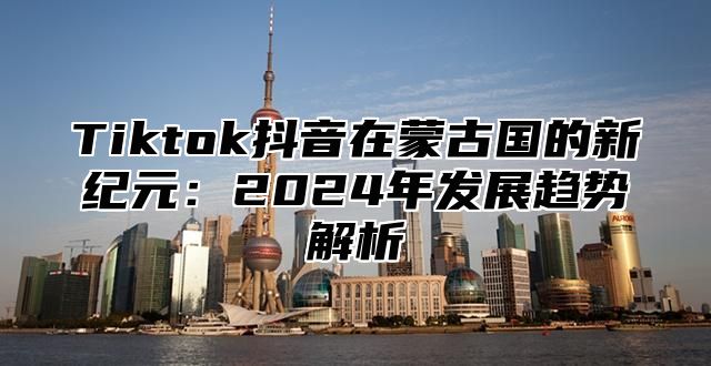 Tiktok抖音在蒙古国的新纪元：2024年发展趋势解析