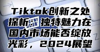 Tiktok创新之处探析：独特魅力在国内市场能否绽放光彩，2024展望