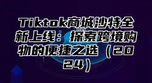 Tiktok商城沙特全新上线：探索跨境购物的便捷之选（2024）