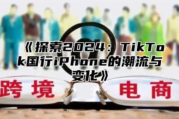 《探索2024：TikTok国行iPhone的潮流与变化》