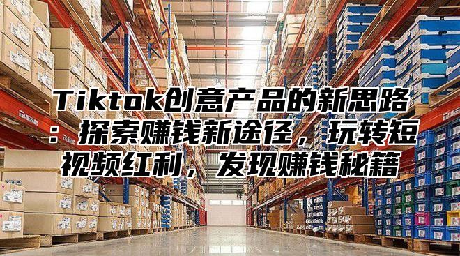 Tiktok创意产品的新思路：探索赚钱新途径，玩转短视频红利，发现赚钱秘籍