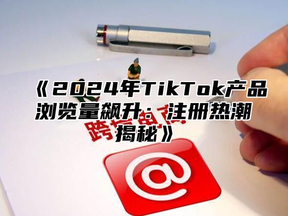 《2024年TikTok产品浏览量飙升：注册热潮揭秘》