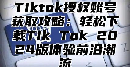 Tiktok授权账号获取攻略：轻松下载Tik Tok 2024版体验前沿潮流