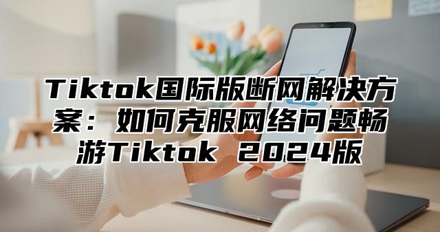 Tiktok国际版断网解决方案：如何克服网络问题畅游Tiktok 2024版