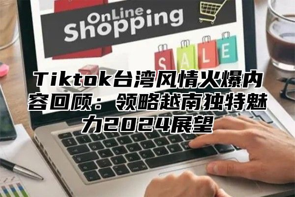 Tiktok台湾风情火爆内容回顾：领略越南独特魅力2024展望