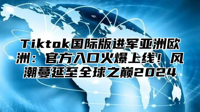 Tiktok国际版进军亚洲欧洲：官方入口火爆上线！风潮蔓延至全球之巅2024