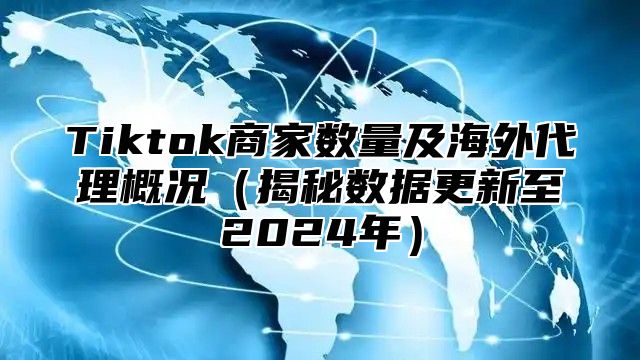 Tiktok商家数量及海外代理概况（揭秘数据更新至2024年）