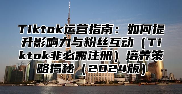 Tiktok运营指南：如何提升影响力与粉丝互动（Tiktok非必需注册）培养策略揭秘（2024版）