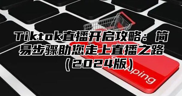 Tiktok直播开启攻略：简易步骤助您走上直播之路（2024版）