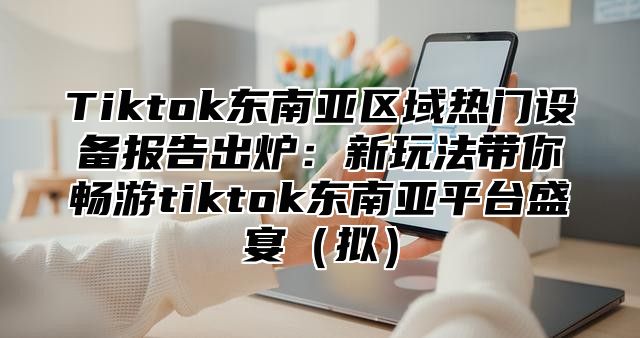 Tiktok东南亚区域热门设备报告出炉：新玩法带你畅游tiktok东南亚平台盛宴（拟）