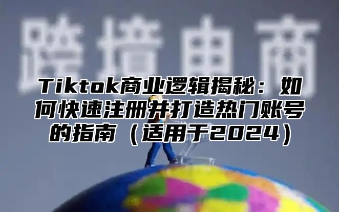 Tiktok商业逻辑揭秘：如何快速注册并打造热门账号的指南（适用于2024）