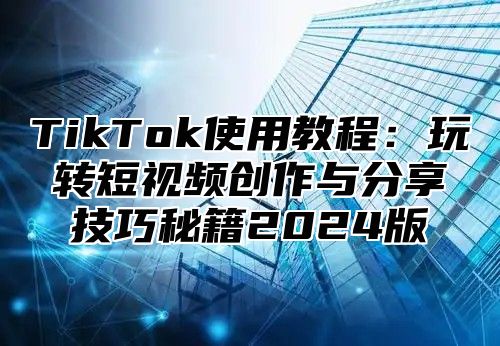 TikTok使用教程：玩转短视频创作与分享技巧秘籍2024版