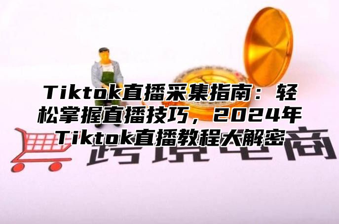 Tiktok直播采集指南：轻松掌握直播技巧，2024年Tiktok直播教程大解密