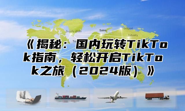 《揭秘：国内玩转TikTok指南，轻松开启TikTok之旅（2024版）》