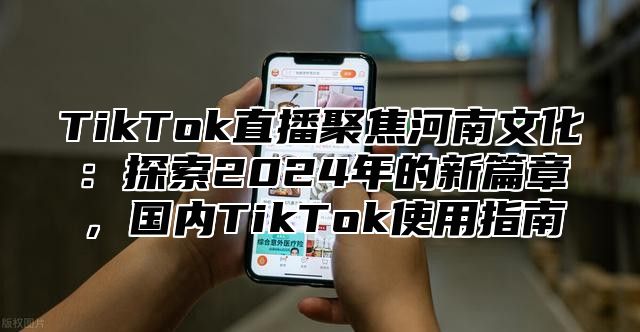 TikTok直播聚焦河南文化：探索2024年的新篇章，国内TikTok使用指南