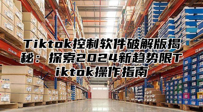 Tiktok控制软件破解版揭秘：探索2024新趋势限Tiktok操作指南