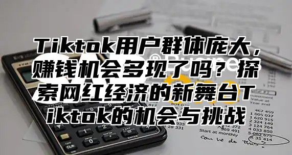 Tiktok用户群体庞大，赚钱机会多现了吗？探索网红经济的新舞台Tiktok的机会与挑战