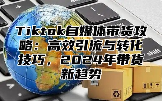 Tiktok自媒体带货攻略：高效引流与转化技巧，2024年带货新趋势