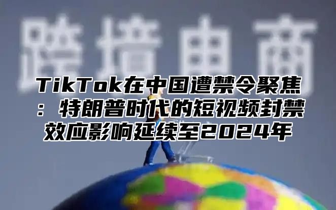 TikTok在中国遭禁令聚焦：特朗普时代的短视频封禁效应影响延续至2024年