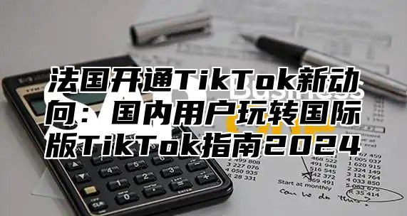 法国开通TikTok新动向：国内用户玩转国际版TikTok指南2024