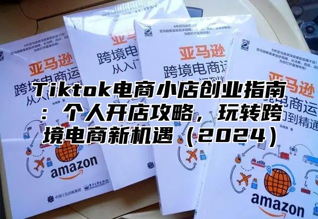 Tiktok电商小店创业指南：个人开店攻略，玩转跨境电商新机遇（2024）