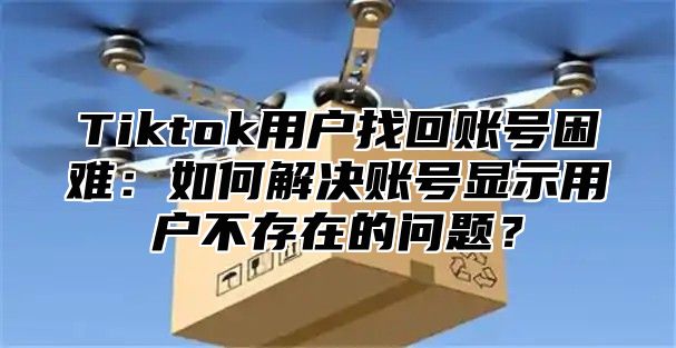 Tiktok用户找回账号困难：如何解决账号显示用户不存在的问题？