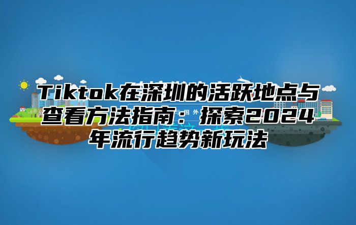 Tiktok在深圳的活跃地点与查看方法指南：探索2024年流行趋势新玩法