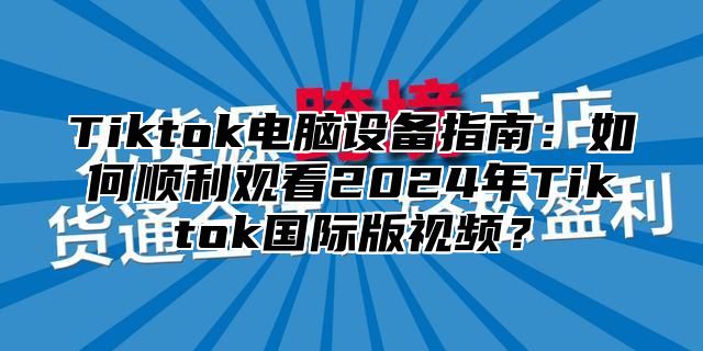 Tiktok电脑设备指南：如何顺利观看2024年Tiktok国际版视频？