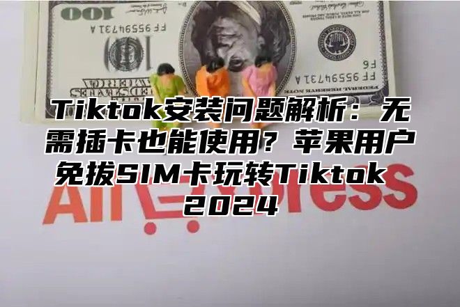 Tiktok安装问题解析：无需插卡也能使用？苹果用户免拔SIM卡玩转Tiktok 2024