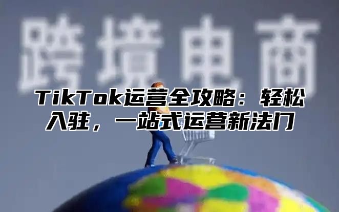 TikTok运营全攻略：轻松入驻，一站式运营新法门