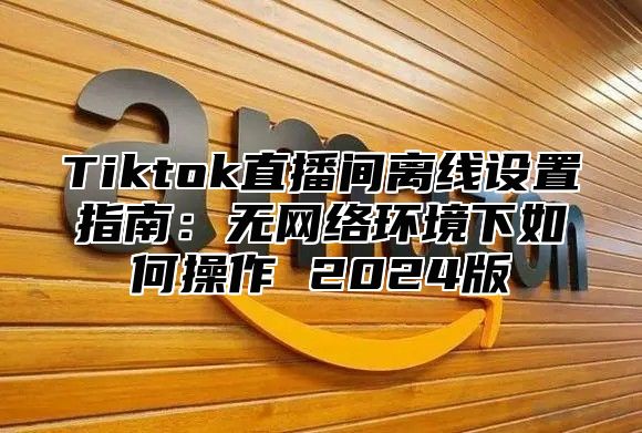 Tiktok直播间离线设置指南：无网络环境下如何操作 2024版