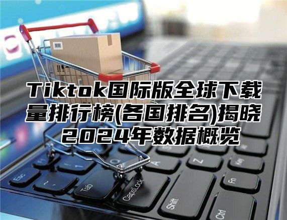 Tiktok国际版全球下载量排行榜(各国排名)揭晓 2024年数据概览