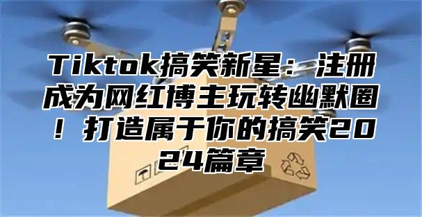 Tiktok搞笑新星：注册成为网红博主玩转幽默圈！打造属于你的搞笑2024篇章