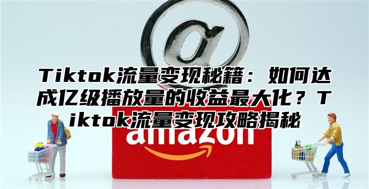 Tiktok流量变现秘籍：如何达成亿级播放量的收益最大化？Tiktok流量变现攻略揭秘