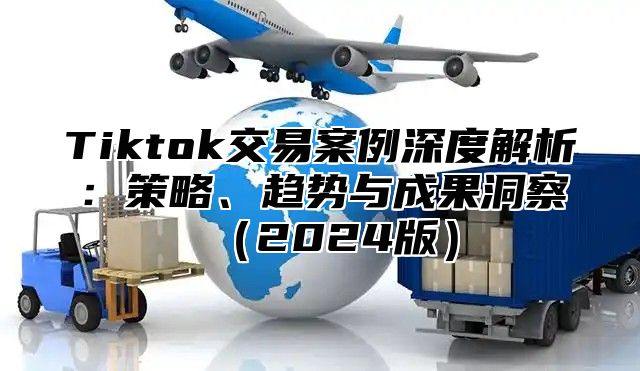 Tiktok交易案例深度解析：策略、趋势与成果洞察（2024版）