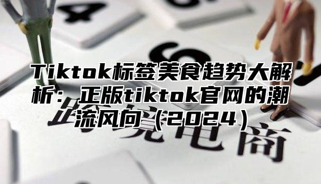 Tiktok标签美食趋势大解析：正版tiktok官网的潮流风向（2024）