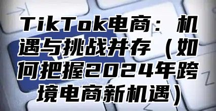 TikTok电商：机遇与挑战并存（如何把握2024年跨境电商新机遇）