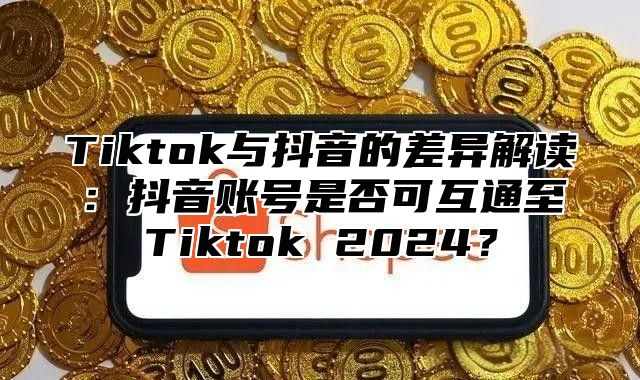 Tiktok与抖音的差异解读：抖音账号是否可互通至Tiktok 2024？