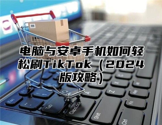 电脑与安卓手机如何轻松刷TikTok（2024版攻略）