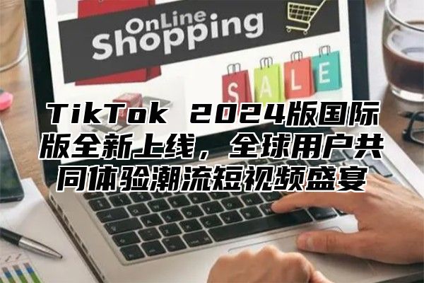 TikTok 2024版国际版全新上线，全球用户共同体验潮流短视频盛宴