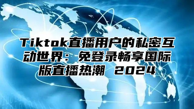 Tiktok直播用户的私密互动世界：免登录畅享国际版直播热潮 2024