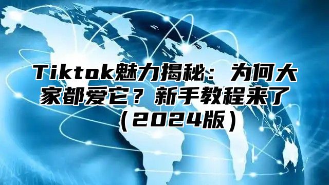 Tiktok魅力揭秘：为何大家都爱它？新手教程来了（2024版）