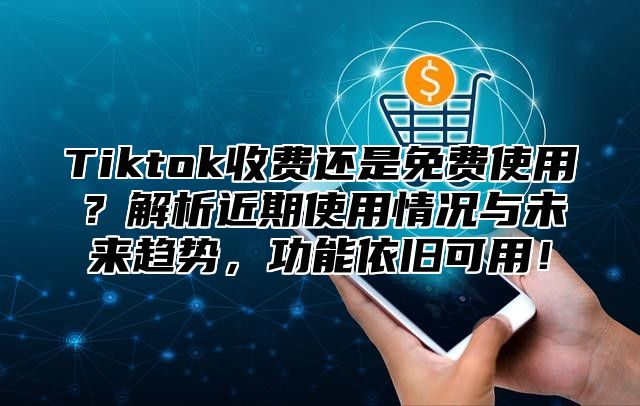 Tiktok收费还是免费使用？解析近期使用情况与未来趋势，功能依旧可用！