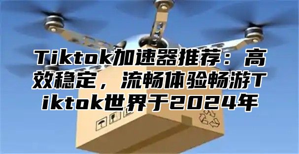 Tiktok加速器推荐：高效稳定，流畅体验畅游Tiktok世界于2024年