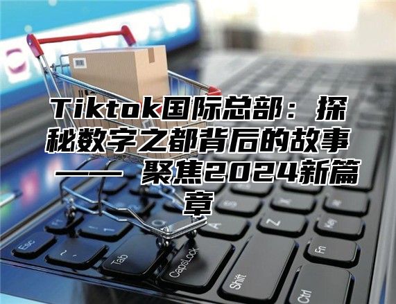 Tiktok国际总部：探秘数字之都背后的故事 —— 聚焦2024新篇章