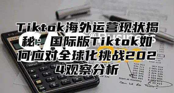 Tiktok海外运营现状揭秘：国际版Tiktok如何应对全球化挑战2024观察分析