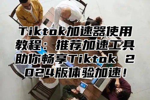 Tiktok加速器使用教程：推荐加速工具助你畅享Tiktok 2024版体验加速！