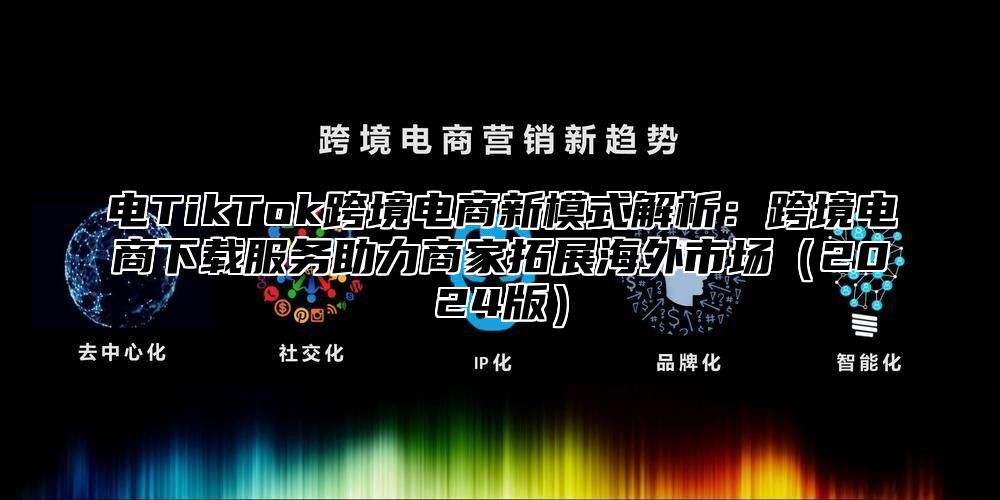 电TikTok跨境电商新模式解析：跨境电商下载服务助力商家拓展海外市场（2024版）