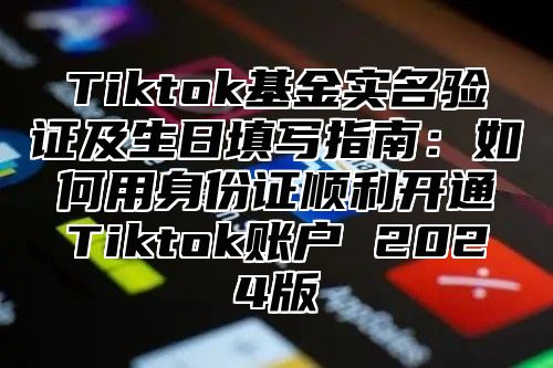 Tiktok基金实名验证及生日填写指南：如何用身份证顺利开通Tiktok账户 2024版