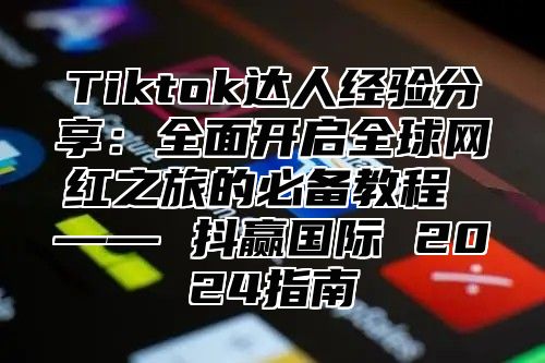 Tiktok达人经验分享：全面开启全球网红之旅的必备教程 —— 抖赢国际 2024指南